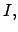$ I,$